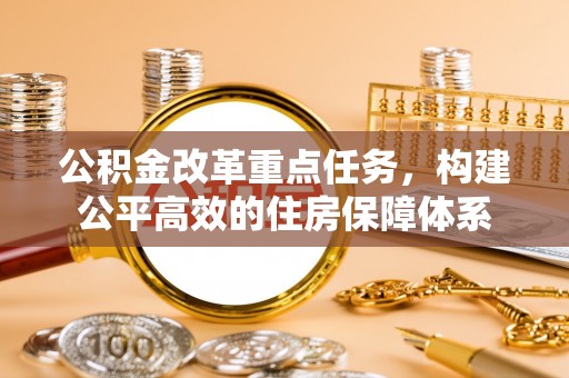平昌公积金改革重点任务，构建公平高效的住房保障体系