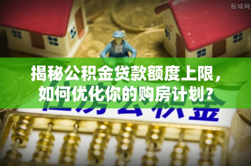 平昌揭秘公积金贷款额度上限，如何优化你的购房计划？