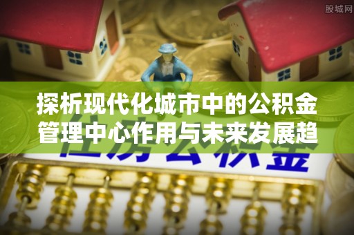 平昌探析现代化城市中的公积金管理中心作用与未来发展趋势