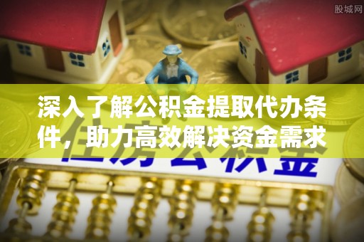 平昌深入了解公积金提取代办条件，助力高效解决资金需求