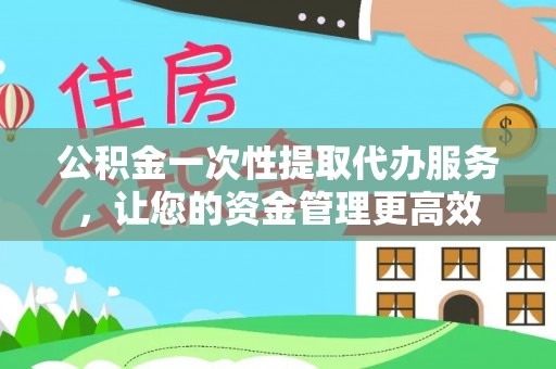 平昌公积金一次性提取代办服务，让您的资金管理更高效