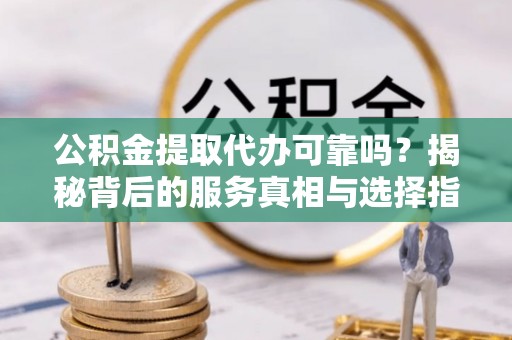 平昌公积金提取代办可靠吗？揭秘背后的服务真相与选择指南