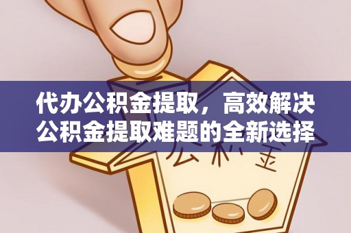 平昌代办公积金提取，高效解决公积金提取难题的全新选择