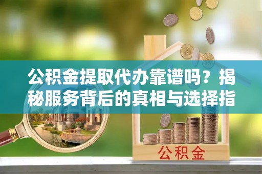 平昌公积金提取代办靠谱吗？揭秘服务背后的真相与选择指南