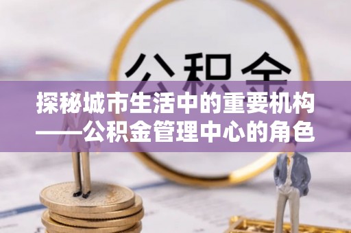 平昌探秘城市生活中的重要机构——公积金管理中心的角色与意义