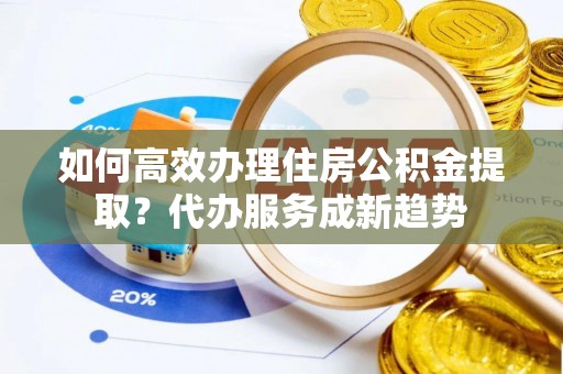 平昌如何高效办理住房公积金提取？代办服务成新趋势