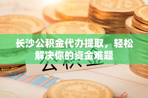 平昌长沙公积金代办提取，轻松解决你的资金难题
