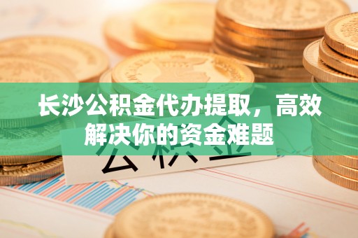 平昌长沙公积金代办提取，高效解决你的资金难题