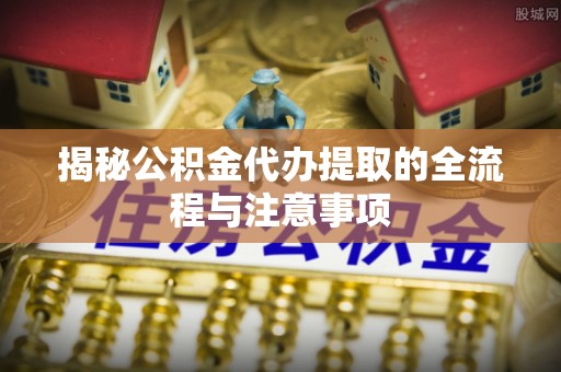 平昌揭秘公积金代办提取的全流程与注意事项