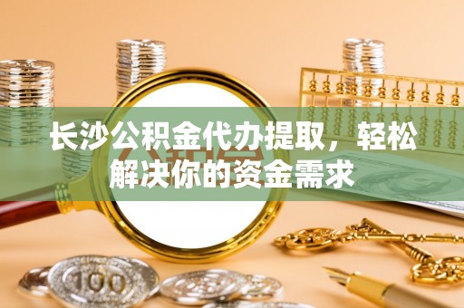 平昌长沙公积金代办提取，轻松解决你的资金需求